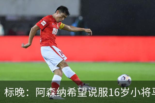 标晚：阿森纳希望说服16岁小将马丁留下